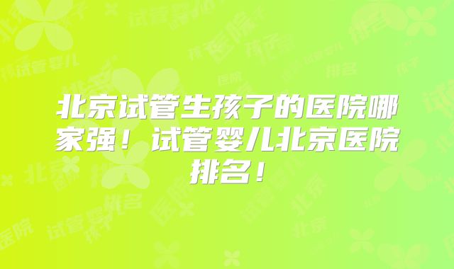 北京试管生孩子的医院哪家强！试管婴儿北京医院排名！