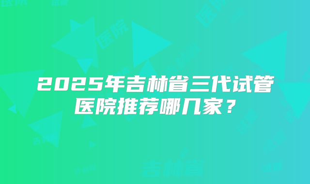 2025年吉林省三代试管医院推荐哪几家?