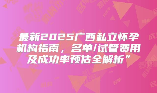 最新2025广西私立怀孕机构指南,名单/试管费用及成功率预估全解析”