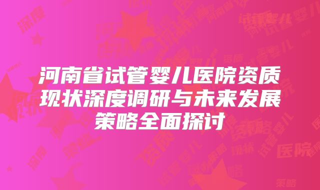 河南省试管婴儿医院资质现状深度调研与未来发展策略全面探讨