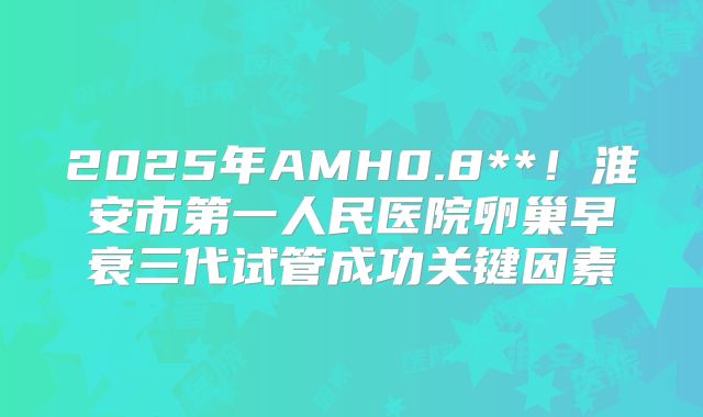 2025年AMH0.8**!淮安市第一人民医院卵巢早衰三代试管成功关键因素