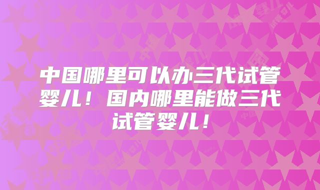 中国哪里可以办三代试管婴儿!国内哪里能做三代试管婴儿!
