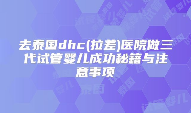 去泰国dhc(拉差)医院做三代试管婴儿成功秘籍与注意事项