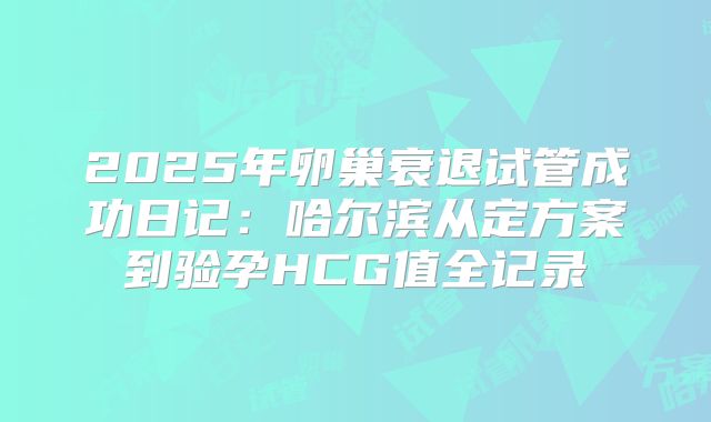 2025年卵巢衰退试管成功日记：哈尔滨从定方案到验孕HCG值全记录