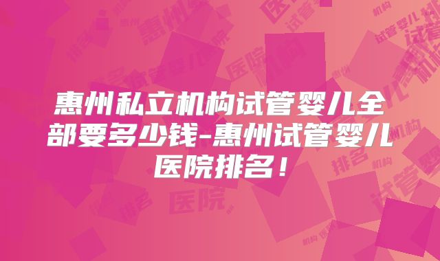 惠州私立机构试管婴儿全部要多少钱-惠州试管婴儿医院排名!