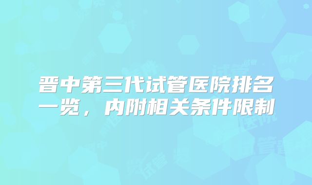 晋中第三代试管医院排名一览,内附相关条件限制