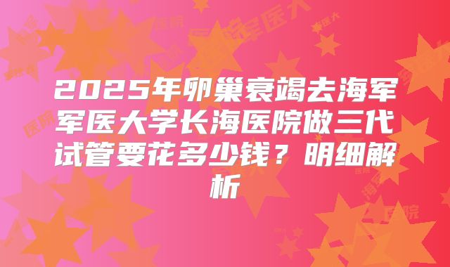 2025年卵巢衰竭去海军军医大学长海医院做三代试管要花多少钱?明细解析