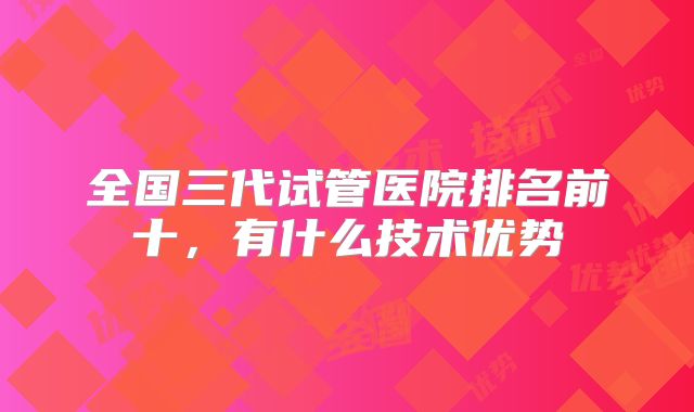 全国三代试管医院排名前十，有什么技术优势