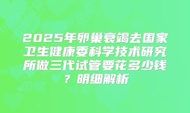 2025年卵巢衰竭去国家卫生健康委科学技术研究所做三代试管要花多少钱?明细解析