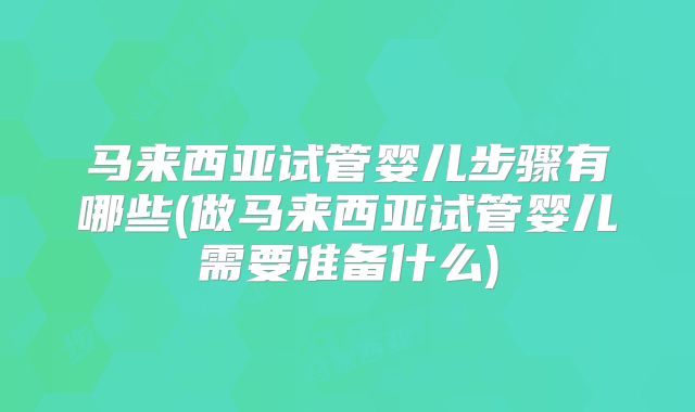 马来西亚试管婴儿步骤有哪些(做马来西亚试管婴儿需要准备什么)