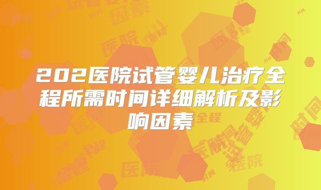 202医院试管婴儿治疗全程所需时间详细解析及影响因素