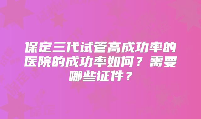 保定三代试管高成功率的医院的成功率如何？需要哪些证件？
