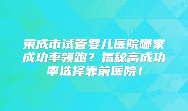 荣成市试管婴儿医院哪家成功率领跑？揭秘高成功率选择靠前医院！