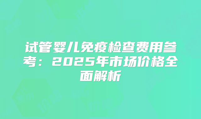 试管婴儿免疫检查费用参考:2025年市场价格全面解析