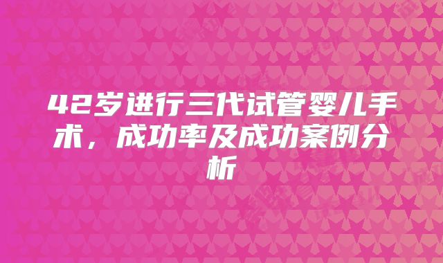 42岁进行三代试管婴儿手术，成功率及成功案例分析
