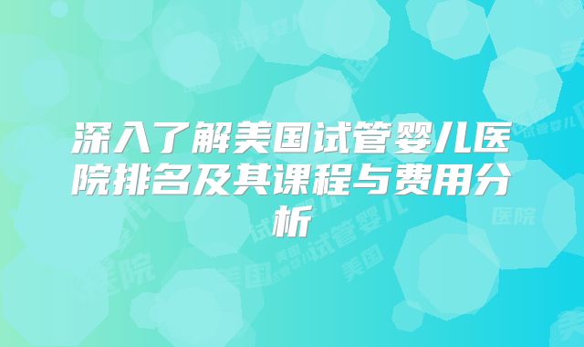 深入了解美国试管婴儿医院排名及其课程与费用分析