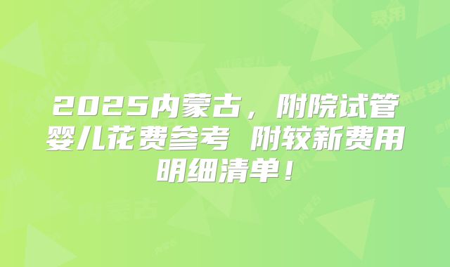 2025内蒙古,附院试管婴儿花费参考 附较新费用明细清单!