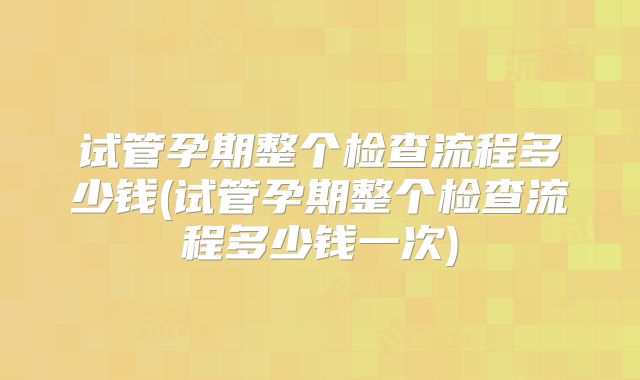 试管孕期整个检查流程多少钱(试管孕期整个检查流程多少钱一次)
