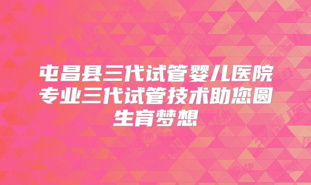 屯昌县三代试管婴儿医院专业三代试管技术助您圆生育梦想