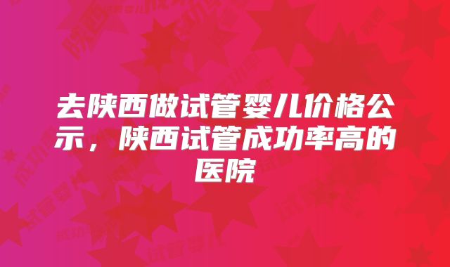 去陕西做试管婴儿价格公示，陕西试管成功率高的医院