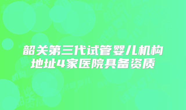 韶关第三代试管婴儿机构地址4家医院具备资质