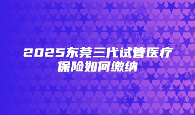 2025东莞三代试管医疗保险如何缴纳