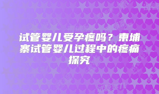 试管婴儿受孕疼吗？柬埔寨试管婴儿过程中的疼痛探究