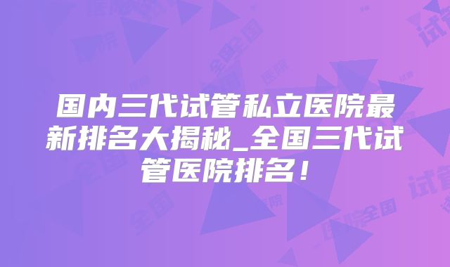 国内三代试管私立医院最新排名大揭秘_全国三代试管医院排名!