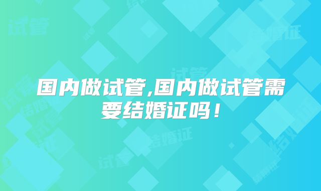 国内做试管,国内做试管需要结婚证吗！