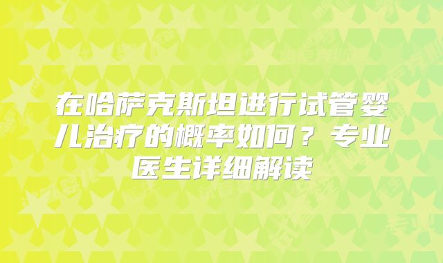 在哈萨克斯坦进行试管婴儿治疗的概率如何?专业医生详细解读