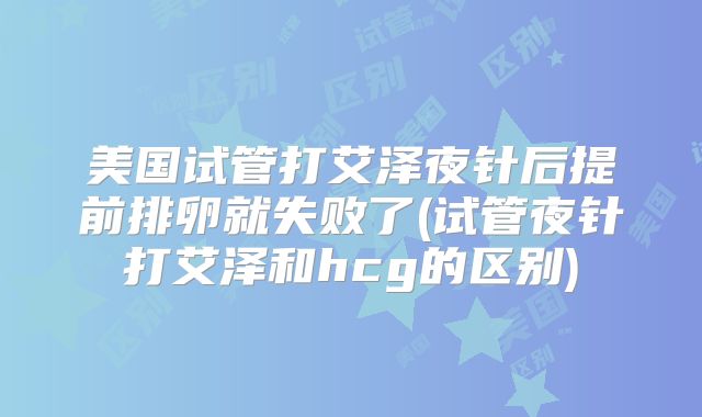 美国试管打艾泽夜针后提前排卵就失败了(试管夜针打艾泽和hcg的区别)