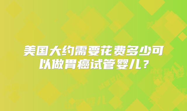 美国大约需要花费多少可以做胃癌试管婴儿?
