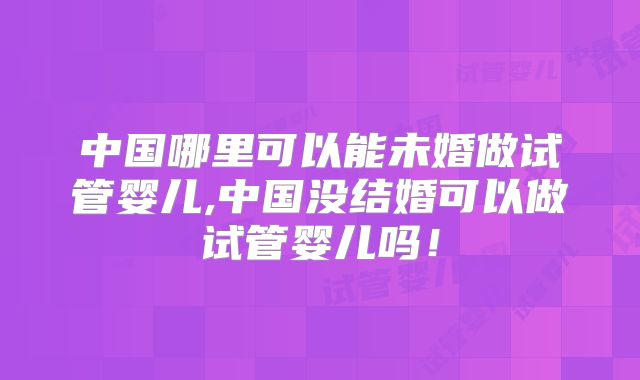 中国哪里可以能未婚做试管婴儿,中国没结婚可以做试管婴儿吗!
