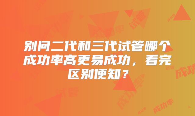 别问二代和三代试管哪个成功率高更易成功,看完区别便知?