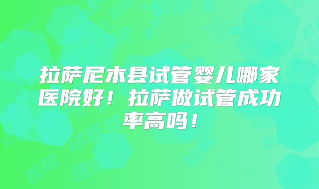 拉萨尼木县试管婴儿哪家医院好!拉萨做试管成功率高吗!