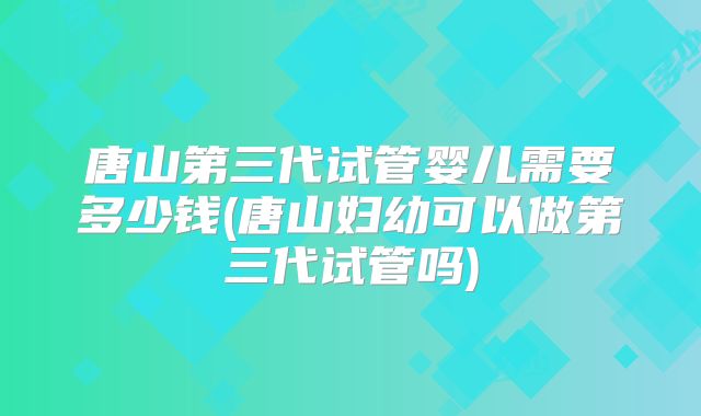 唐山第三代试管婴儿需要多少钱(唐山妇幼可以做第三代试管吗)