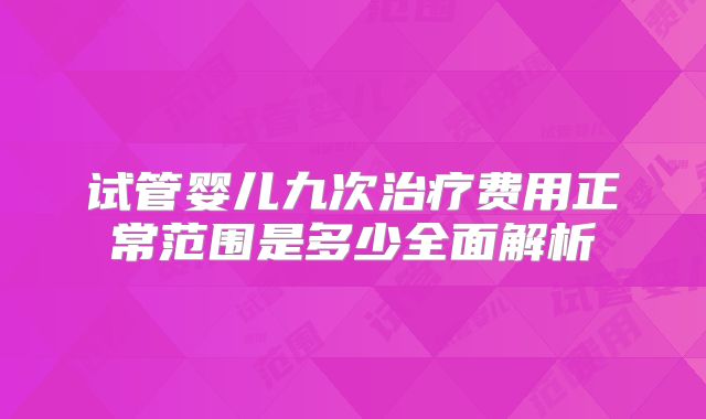 试管婴儿九次治疗费用正常范围是多少全面解析