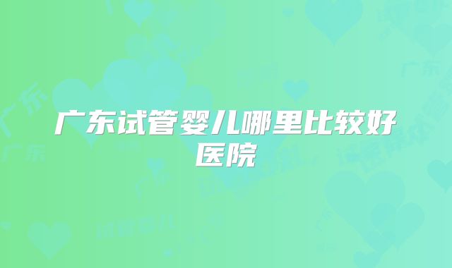 广东试管婴儿哪里比较好医院