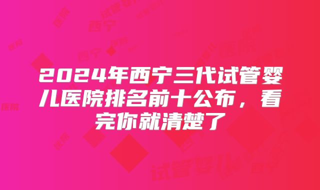2024年西宁三代试管婴儿医院排名前十公布,看完你就清楚了