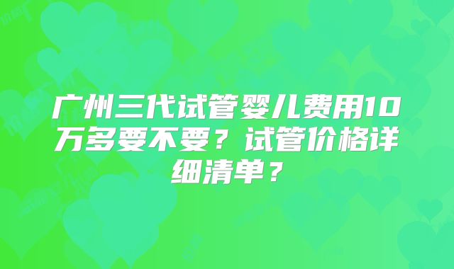 广州三代试管婴儿费用10万多要不要?试管价格详细清单?
