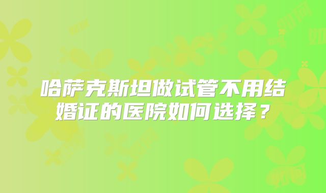 哈萨克斯坦做试管不用结婚证的医院如何选择?