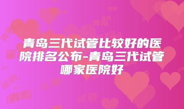 青岛三代试管比较好的医院排名公布-青岛三代试管哪家医院好