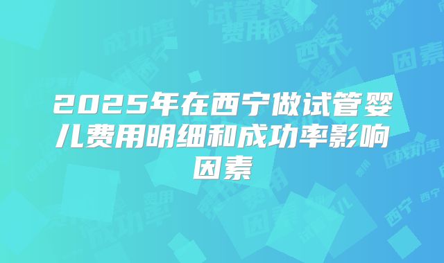 2025年在西宁做试管婴儿费用明细和成功率影响因素
