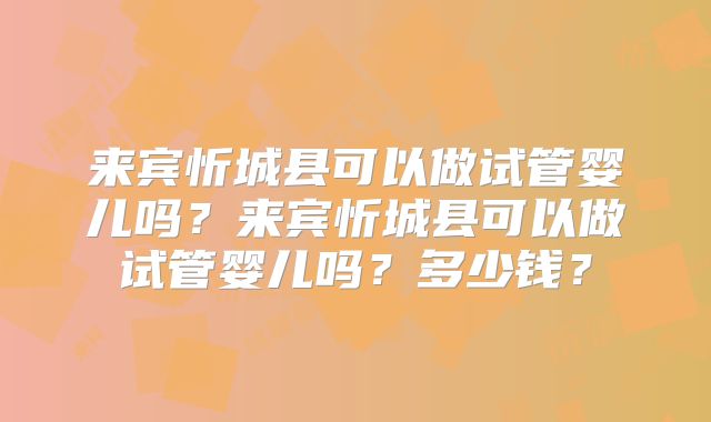 来宾忻城县可以做试管婴儿吗?来宾忻城县可以做试管婴儿吗?多少钱?