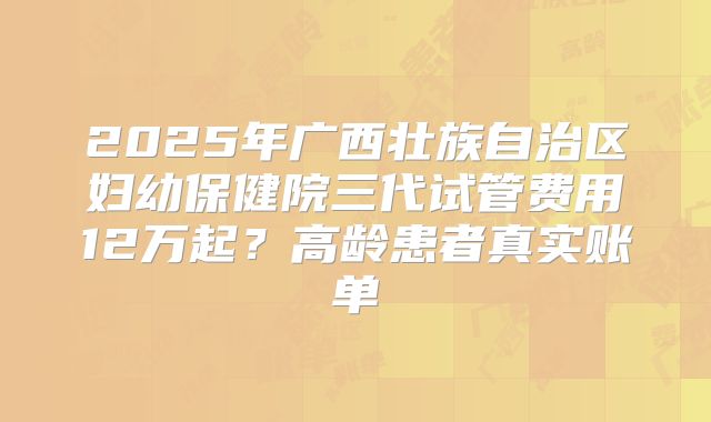 2025年广西壮族自治区妇幼保健院三代试管费用12万起？高龄患者真实账单
