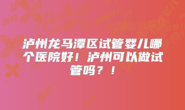 泸州龙马潭区试管婴儿哪个医院好!泸州可以做试管吗?!