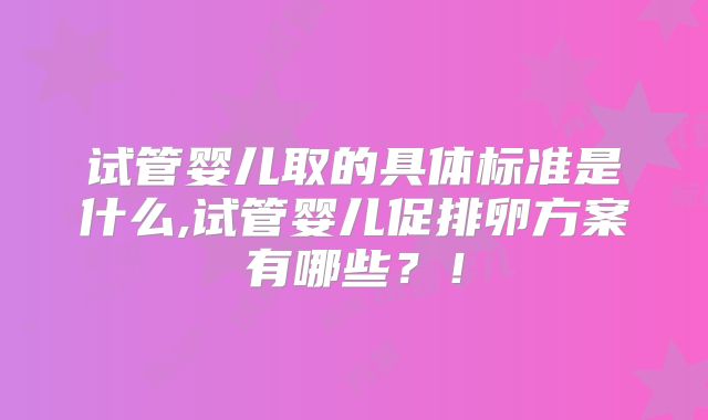试管婴儿取的具体标准是什么,试管婴儿促排卵方案有哪些?!
