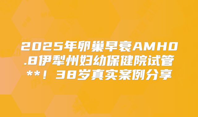 2025年卵巢早衰AMH0.8伊犁州妇幼保健院试管**！38岁真实案例分享