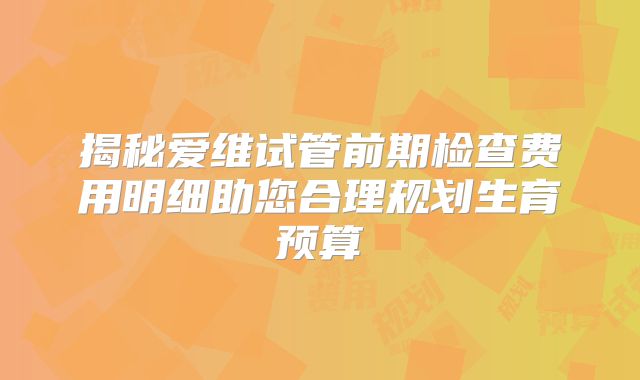 揭秘爱维试管前期检查费用明细助您合理规划生育预算