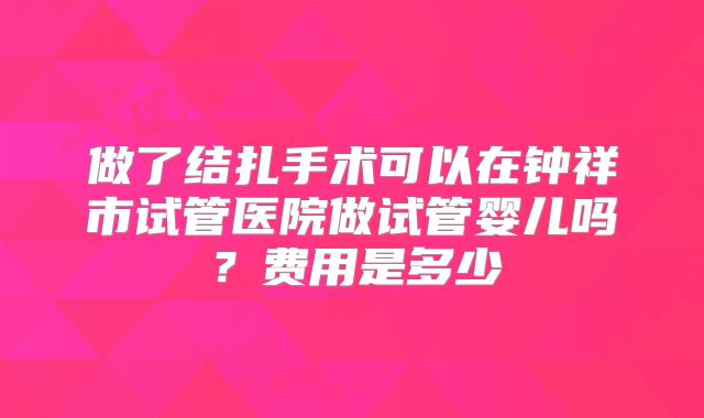 做了结扎手术可以在钟祥市试管医院做试管婴儿吗？费用是多少